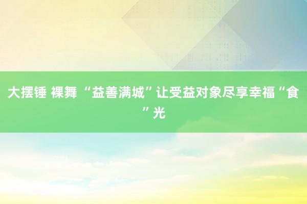 大摆锤 裸舞 “益善满城”让受益对象尽享幸福“食”光