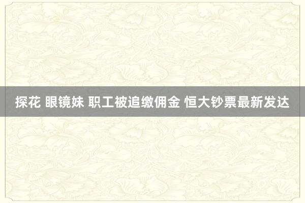 探花 眼镜妹 职工被追缴佣金 恒大钞票最新发达