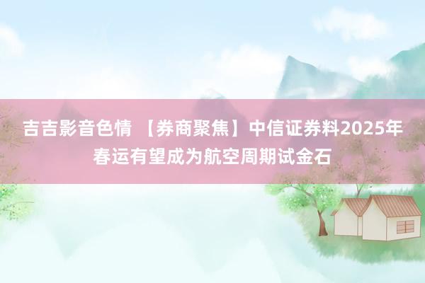 吉吉影音色情 【券商聚焦】中信证券料2025年春运有望成为航空周期试金石