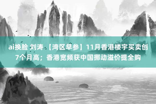 ai换脸 刘涛 【湾区早参】11月香港楼宇买卖创7个月高；香港宽频获中国挪动溢价提全购