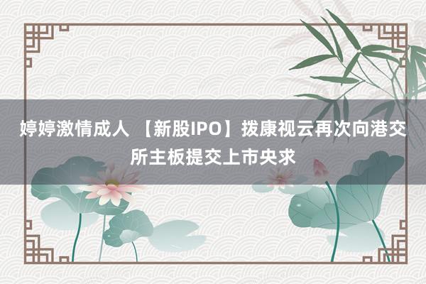 婷婷激情成人 【新股IPO】拨康视云再次向港交所主板提交上市央求