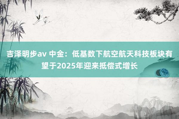 吉泽明步av 中金：低基数下航空航天科技板块有望于2025年迎来抵偿式增长