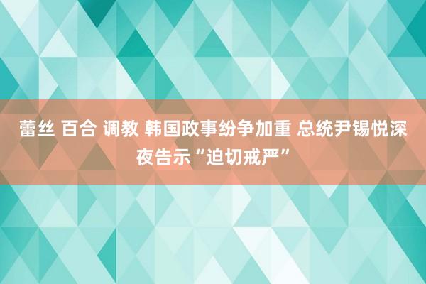 蕾丝 百合 调教 韩国政事纷争加重 总统尹锡悦深夜告示“迫切戒严”