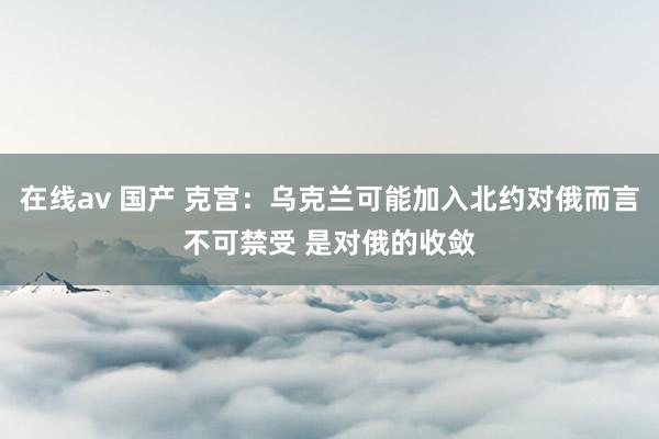 在线av 国产 克宫：乌克兰可能加入北约对俄而言不可禁受 是对俄的收敛