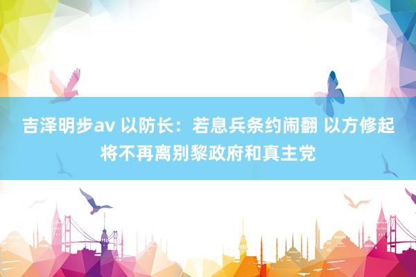 吉泽明步av 以防长：若息兵条约闹翻 以方修起将不再离别黎政府和真主党