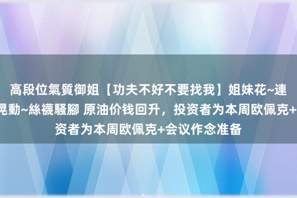 高段位氣質御姐【功夫不好不要找我】姐妹花~連體絲襪~大奶晃動~絲襪騷腳 原油价钱回升，投资者为本周欧佩克+会议作念准备