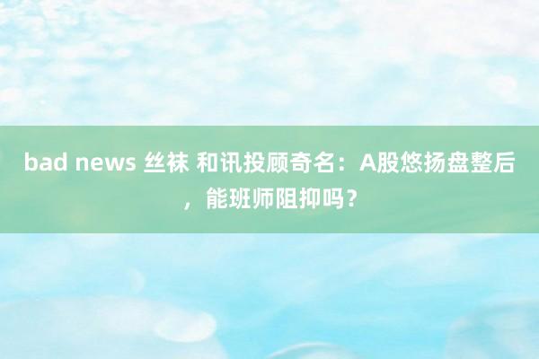 bad news 丝袜 和讯投顾奇名：A股悠扬盘整后，能班师阻抑吗？