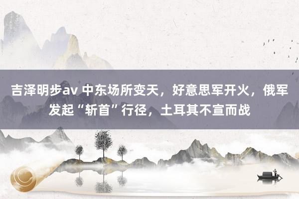 吉泽明步av 中东场所变天，好意思军开火，俄军发起“斩首”行径，土耳其不宣而战