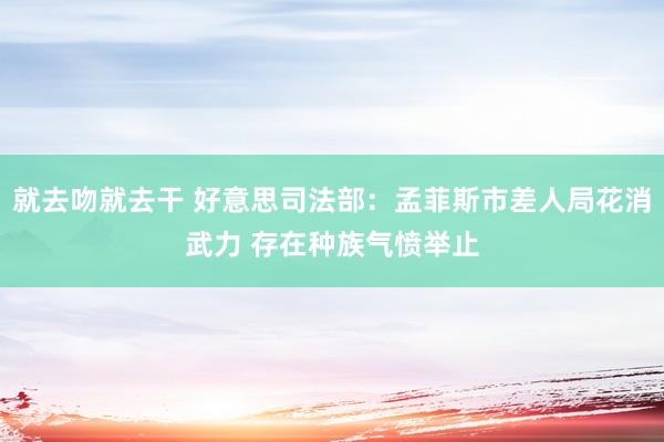 就去吻就去干 好意思司法部：孟菲斯市差人局花消武力 存在种族气愤举止