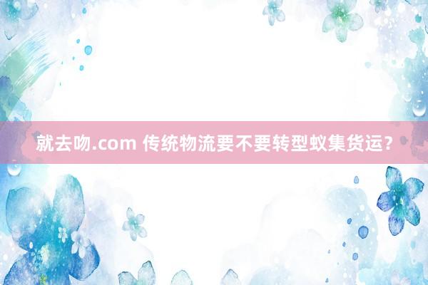 就去吻.com 传统物流要不要转型蚁集货运？