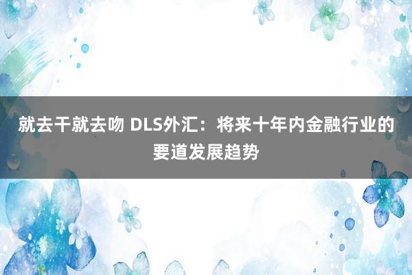 就去干就去吻 DLS外汇：将来十年内金融行业的要道发展趋势