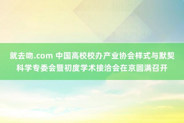 就去吻.com 中国高校校办产业协会样式与默契科学专委会暨初度学术接洽会在京圆满召开