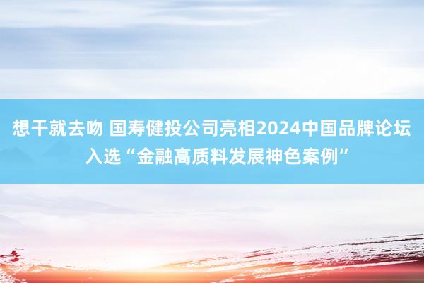 想干就去吻 国寿健投公司亮相2024中国品牌论坛  入选“金融高质料发展神色案例”