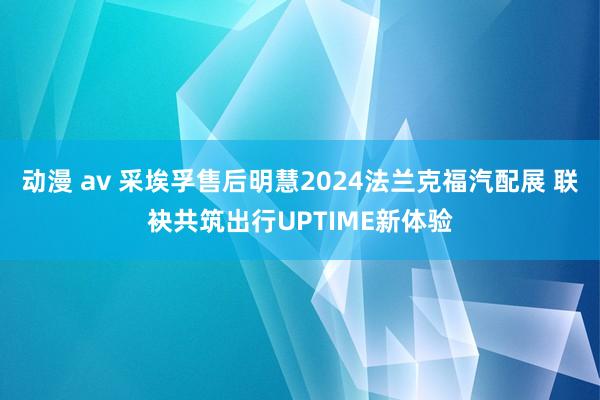 动漫 av 采埃孚售后明慧2024法兰克福汽配展 联袂共筑出行UPTIME新体验