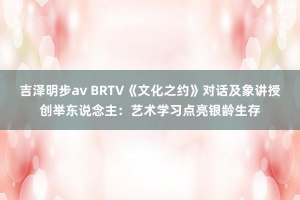 吉泽明步av BRTV《文化之约》对话及象讲授创举东说念主：艺术学习点亮银龄生存