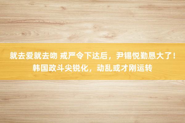 就去爱就去吻 戒严令下达后，尹锡悦勤恳大了！韩国政斗尖锐化，动乱或才刚运转