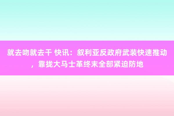 就去吻就去干 快讯：叙利亚反政府武装快速推动，靠拢大马士革终末全部紧迫防地