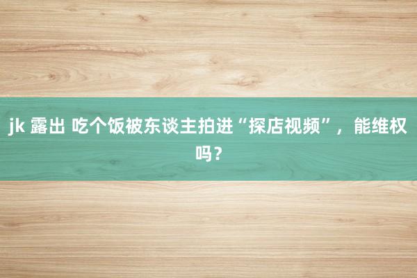 jk 露出 吃个饭被东谈主拍进“探店视频”，能维权吗？