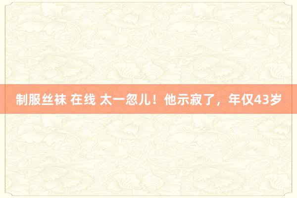 制服丝袜 在线 太一忽儿！他示寂了，年仅43岁