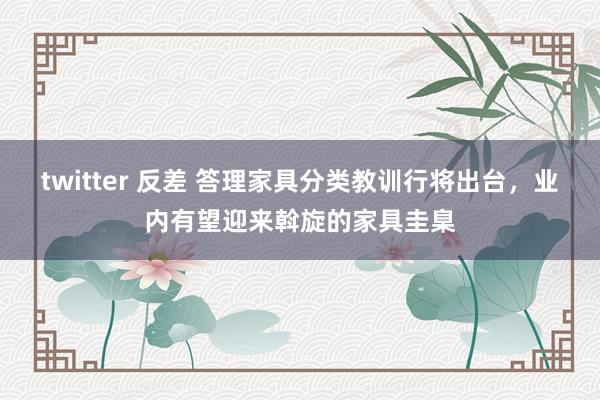 twitter 反差 答理家具分类教训行将出台，业内有望迎来斡旋的家具圭臬