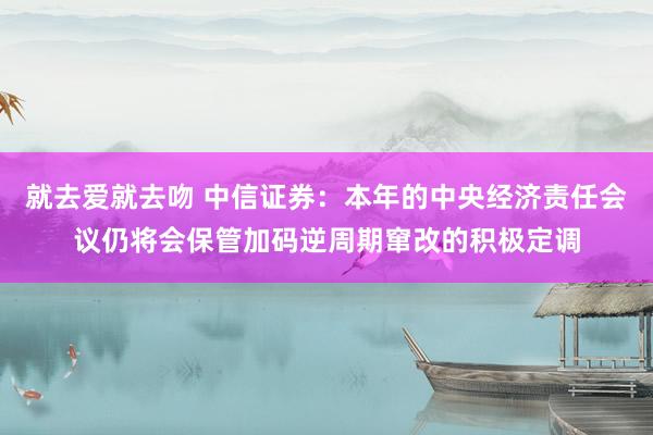 就去爱就去吻 中信证券：本年的中央经济责任会议仍将会保管加码逆周期窜改的积极定调