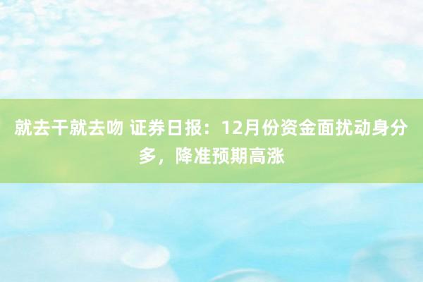 就去干就去吻 证券日报：12月份资金面扰动身分多，降准预期高涨