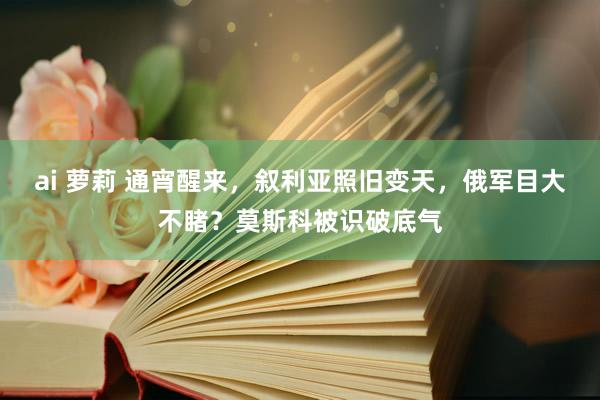 ai 萝莉 通宵醒来，叙利亚照旧变天，俄军目大不睹？莫斯科被识破底气