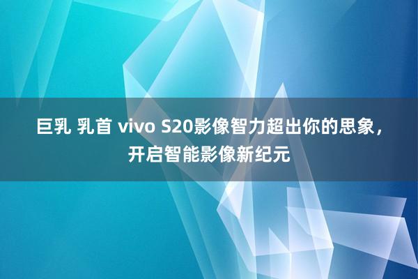 巨乳 乳首 vivo S20影像智力超出你的思象，开启智能影像新纪元