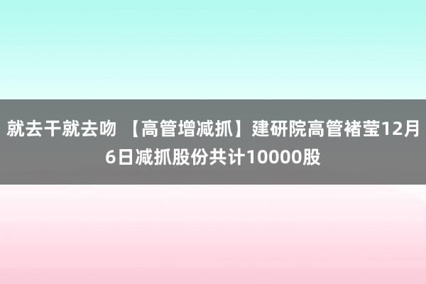 就去干就去吻 【高管增减抓】建研院高管褚莹12月6日减抓股份共计10000股