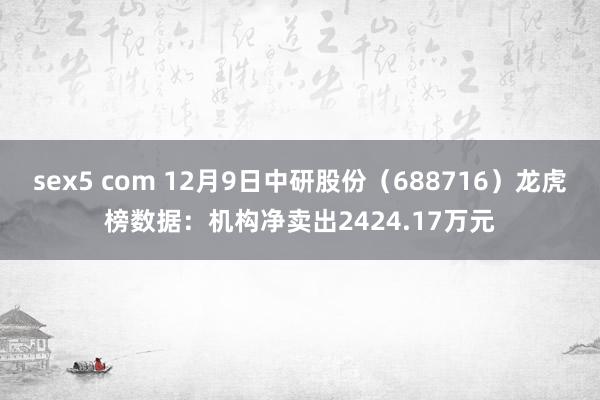 sex5 com 12月9日中研股份（688716）龙虎榜数据：机构净卖出2424.17万元