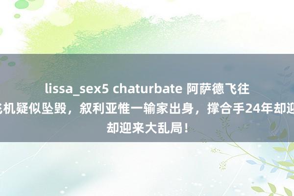 lissa_sex5 chaturbate 阿萨德飞往俄罗斯？飞机疑似坠毁，叙利亚惟一输家出身，撑合手24年却迎来大乱局！