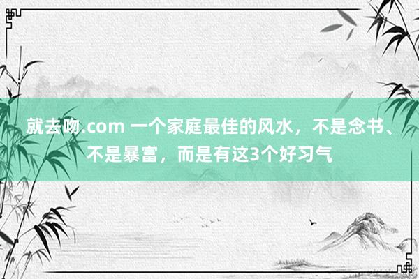 就去吻.com 一个家庭最佳的风水，不是念书、不是暴富，而是有这3个好习气