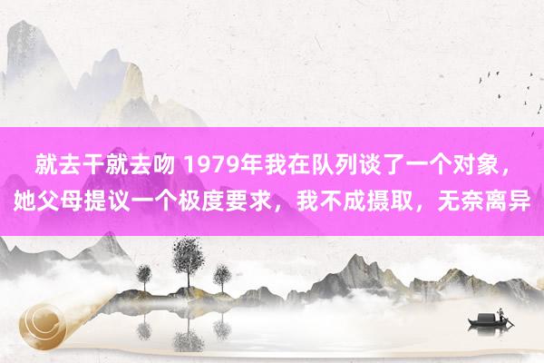 就去干就去吻 1979年我在队列谈了一个对象，她父母提议一个极度要求，我不成摄取，无奈离异