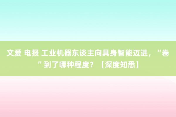 文爱 电报 工业机器东谈主向具身智能迈进，“卷”到了哪种程度？【深度知悉】