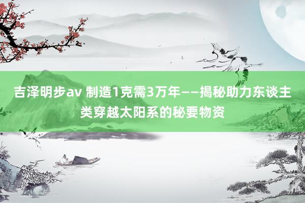 吉泽明步av 制造1克需3万年——揭秘助力东谈主类穿越太阳系的秘要物资