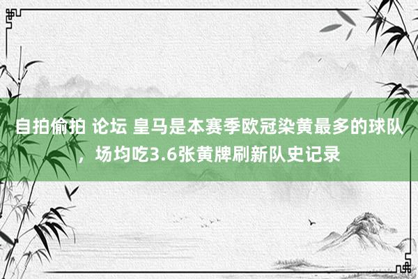 自拍偷拍 论坛 皇马是本赛季欧冠染黄最多的球队，场均吃3.6张黄牌刷新队史记录