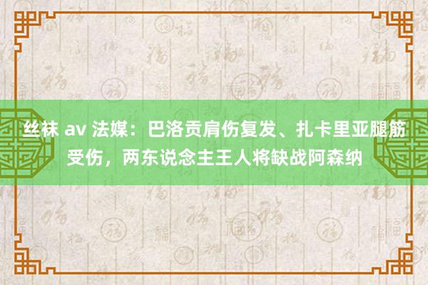 丝袜 av 法媒：巴洛贡肩伤复发、扎卡里亚腿筋受伤，两东说念主王人将缺战阿森纳