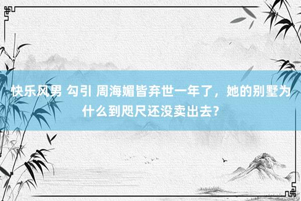 快乐风男 勾引 周海媚皆弃世一年了，她的别墅为什么到咫尺还没卖出去？