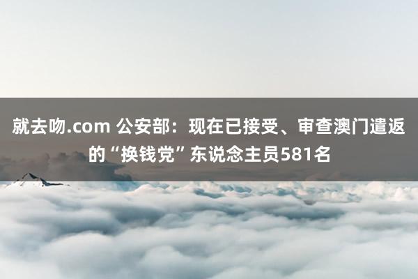 就去吻.com 公安部：现在已接受、审查澳门遣返的“换钱党”东说念主员581名