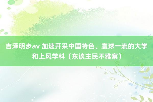 吉泽明步av 加速开采中国特色、寰球一流的大学和上风学科（东谈主民不雅察）