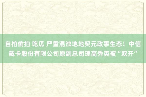 自拍偷拍 吃瓜 严重混浊地地契元政事生态！中信戴卡股份有限公司原副总司理高秀英被“双开”