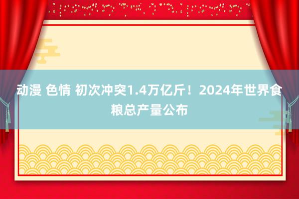 动漫 色情 初次冲突1.4万亿斤！2024年世界食粮总产量公布