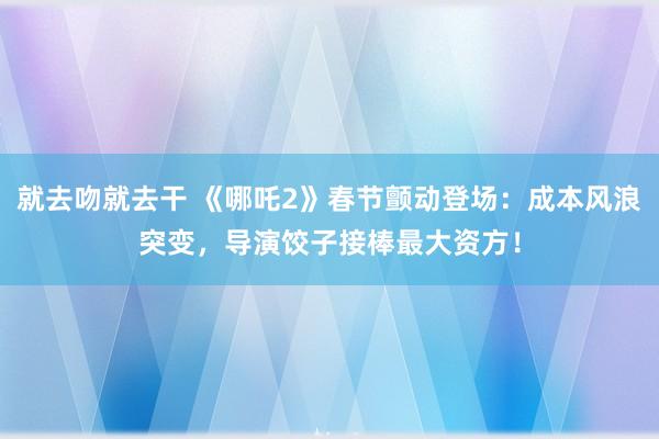 就去吻就去干 《哪吒2》春节颤动登场：成本风浪突变，导演饺子接棒最大资方！