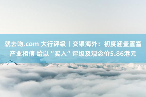 就去吻.com 大行评级丨交银海外：初度涵盖置富产业相信 给以“买入”评级及观念价5.86港元