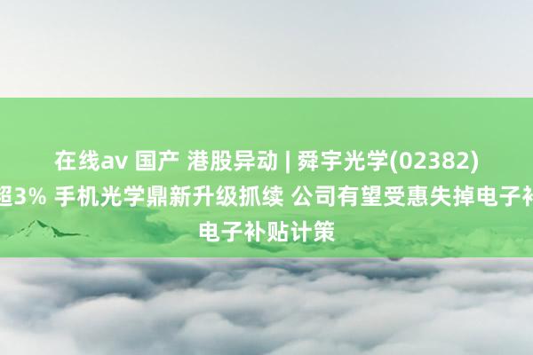 在线av 国产 港股异动 | 舜宇光学(02382)午后涨超3% 手机光学鼎新升级抓续 公司有望受惠失掉电子补贴计策