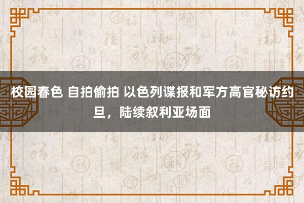 校园春色 自拍偷拍 以色列谍报和军方高官秘访约旦，陆续叙利亚场面