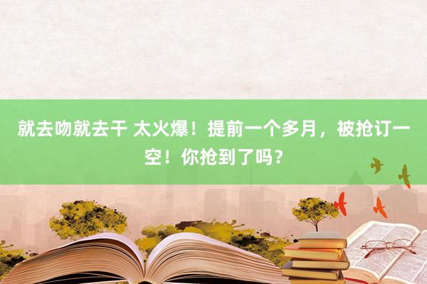 就去吻就去干 太火爆！提前一个多月，被抢订一空！你抢到了吗？