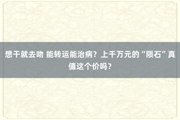 想干就去吻 能转运能治病？上千万元的“陨石”真值这个价吗？