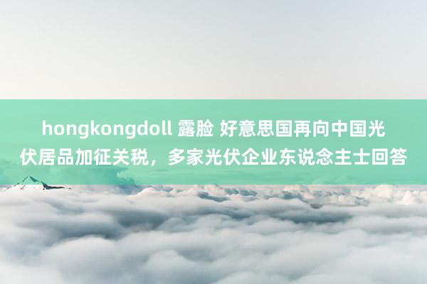 hongkongdoll 露脸 好意思国再向中国光伏居品加征关税，多家光伏企业东说念主士回答