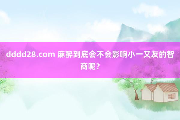 dddd28.com 麻醉到底会不会影响小一又友的智商呢？